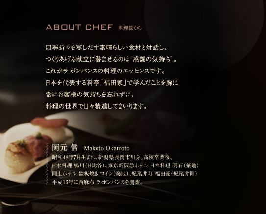 四季折々を写しだす素晴らしい食材と対話し、つくりあげる献立に潜ませるのは“感謝の気持ち”。これがラ・ボンバンスの料理のエッセンスです。日本を代表する料亭「福田家」で学んだことを胸に 常にお客様の気持ちを忘れずに、料理の世界で日々精進してまいります。

岡元 信　Makoto Okamoto
昭和48年7月生まれ、新潟県長岡市出身。高校卒業後、
日本料理 鴨川（日比谷）、東京新阪急ホテル 日本料理 明石（築地）
同上ホテル 鉄板焼き ロイン（築地）、紀尾井町 福田家（紀尾井町）
平成16年に西麻布 ラ・ボンバンスを開業。
